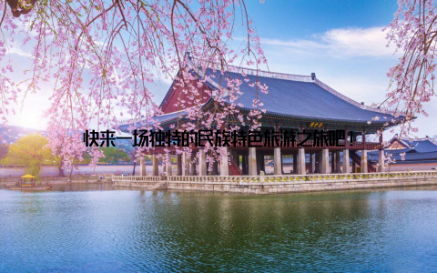 快来一场独特的民族特色旅游之旅吧!